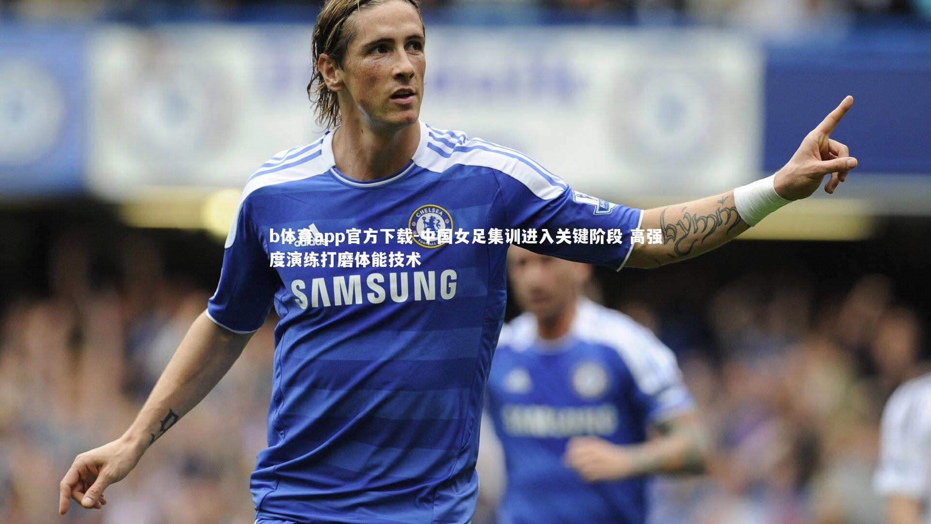b体育app官方下载-中国女足集训进入关键阶段 高强度演练打磨体能技术