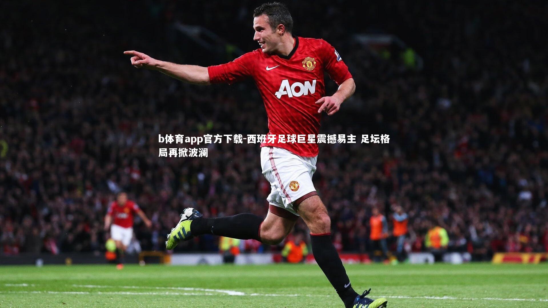 b体育app官方下载-西班牙足球巨星震撼易主 足坛格局再掀波澜