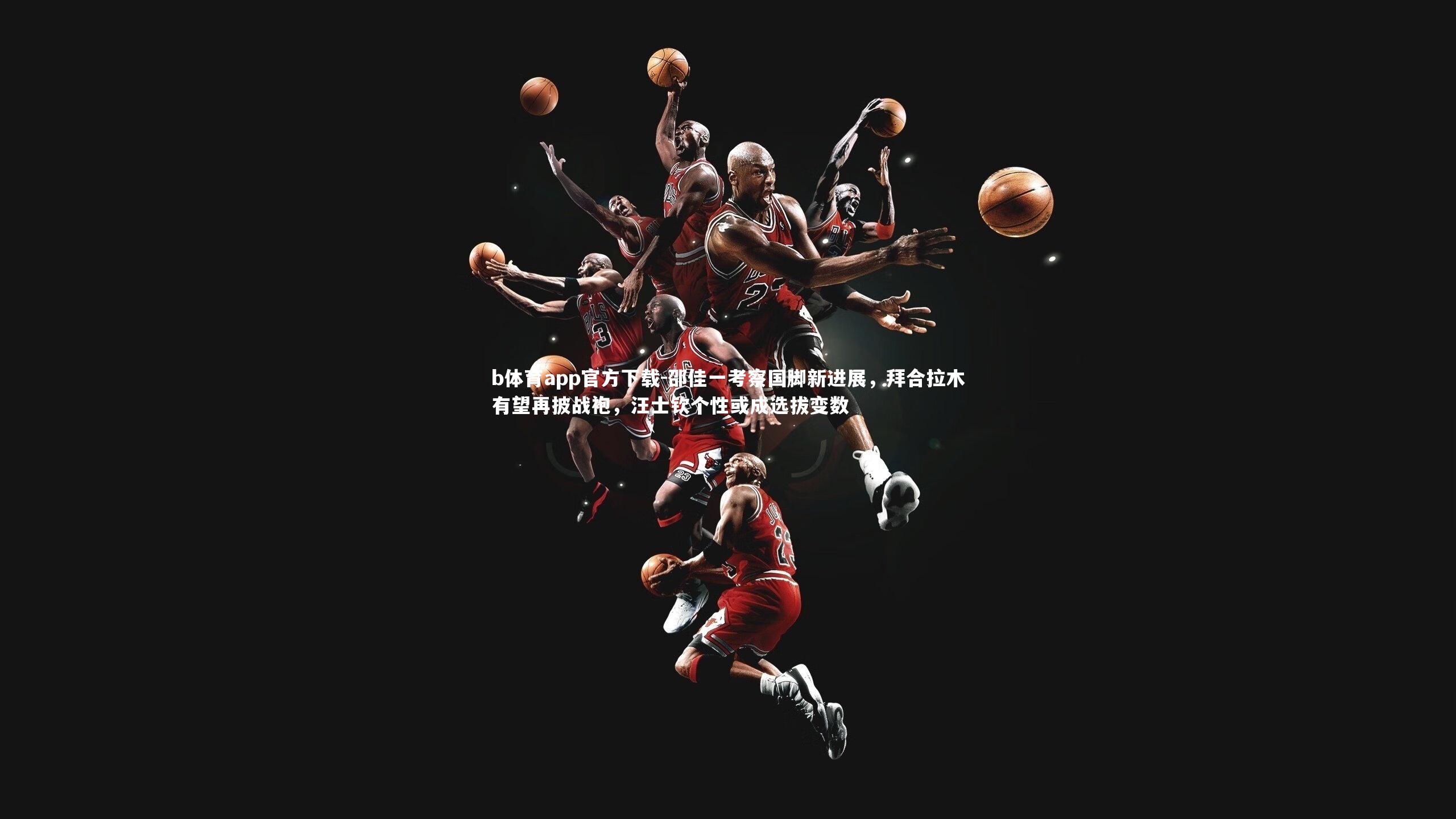 b体育app官方下载-邵佳一考察国脚新进展，拜合拉木有望再披战袍，汪士钦个性或成选拔变数